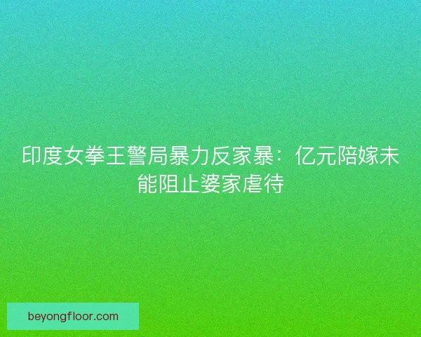 印度女拳王警局暴力反家暴：亿元陪嫁未能阻止婆家虐待