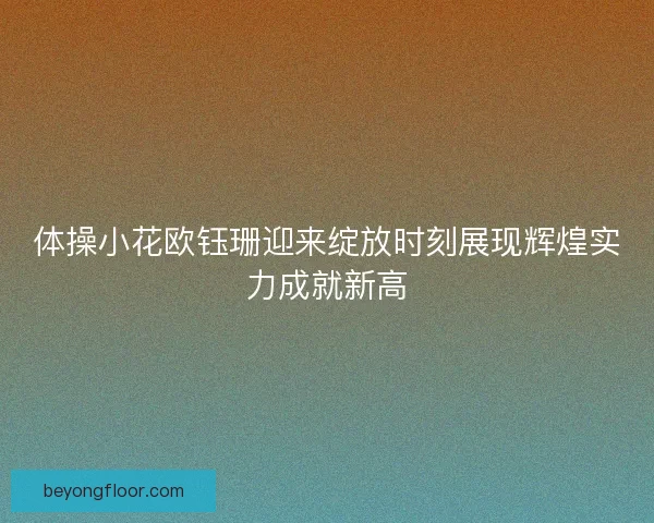 体操小花欧钰珊迎来绽放时刻展现辉煌实力成就新高