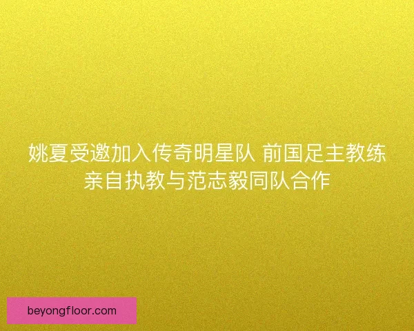 姚夏受邀加入传奇明星队 前国足主教练亲自执教与范志毅同队合作