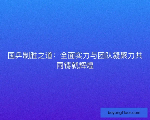 国乒制胜之道：全面实力与团队凝聚力共同铸就辉煌