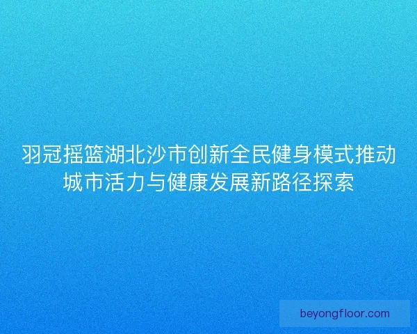 羽冠摇篮湖北沙市创新全民健身模式推动城市活力与健康发展新路径探索