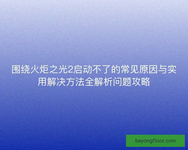 围绕火炬之光2启动不了的常见原因与实用解决方法全解析问题攻略