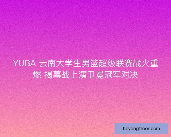YUBA 云南大学生男篮超级联赛战火重燃 揭幕战上演卫冕冠军对决