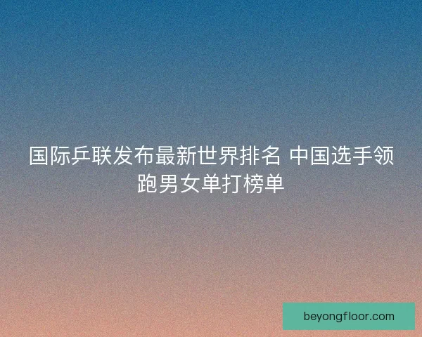 国际乒联发布最新世界排名 中国选手领跑男女单打榜单