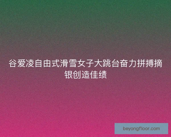 谷爱凌自由式滑雪女子大跳台奋力拼搏摘银创造佳绩